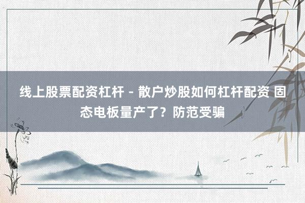 线上股票配资杠杆 - 散户炒股如何杠杆配资 固态电板量产了？防范受骗