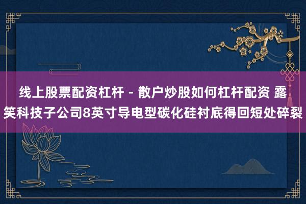 线上股票配资杠杆 - 散户炒股如何杠杆配资 露笑科技子公司8英寸导电型碳化硅衬底得回短处碎裂