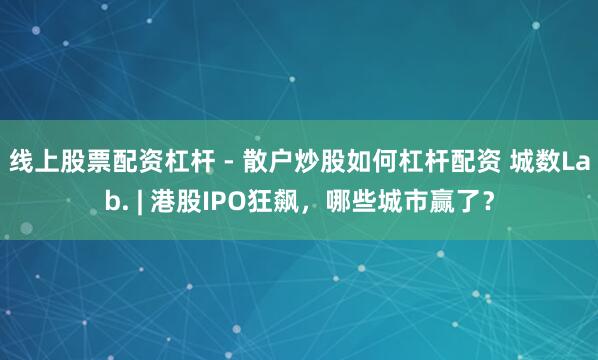 线上股票配资杠杆 - 散户炒股如何杠杆配资 城数Lab. | 港股IPO狂飙，哪些城市赢了？
