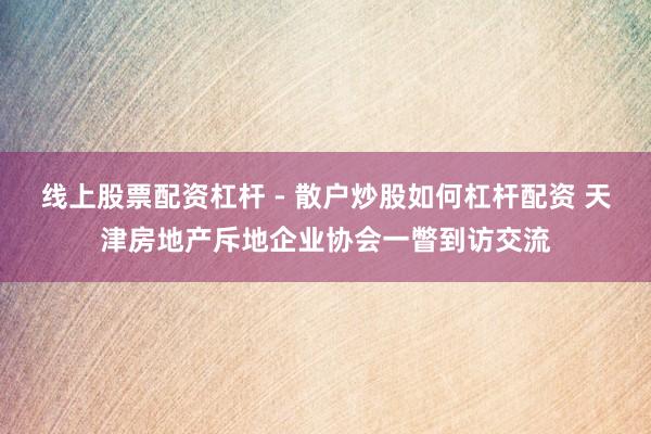 线上股票配资杠杆 - 散户炒股如何杠杆配资 天津房地产斥地企业协会一瞥到访交流