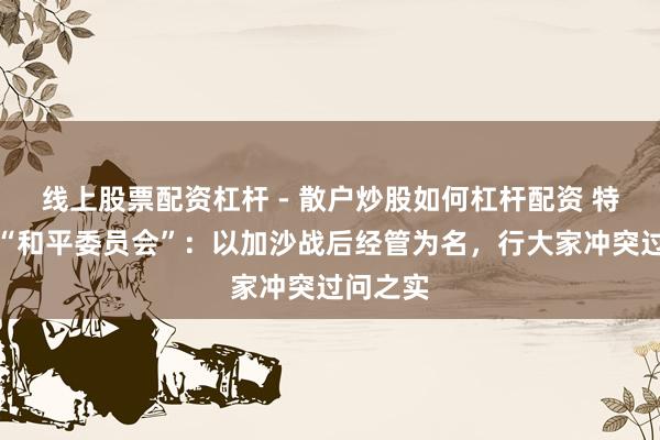 线上股票配资杠杆 - 散户炒股如何杠杆配资 特朗普版“和平委员会”：以加沙战后经管为名，行大家冲突过问之实