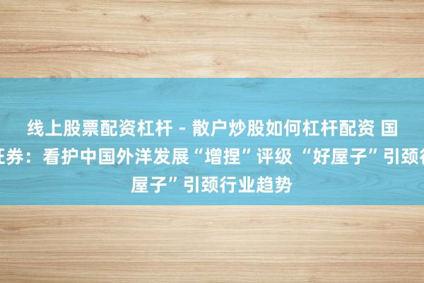 线上股票配资杠杆 - 散户炒股如何杠杆配资 国泰海通证券：看护中国外洋发展“增捏”评级 “好屋子”引颈行业趋势