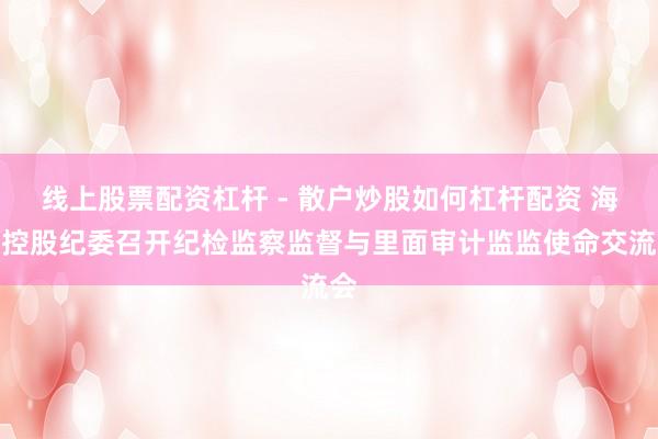 线上股票配资杠杆 - 散户炒股如何杠杆配资 海开控股纪委召开纪检监察监督与里面审计监监使命交流会